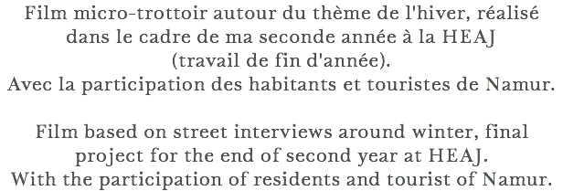 Film micro-trottoir autour du thème de l'hiver, réalisé dans le cadre de ma seconde année à la HEAJ (travail de fin d'année). Avec la participation des habitants et touristes de Namur. Film based on street interviews around winter, final project for the end of second year at HEAJ. With the participation of residents and tourist of Namur.