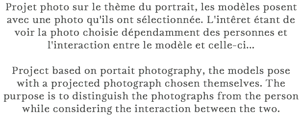 Projet photo sur le thème du portrait, les modèles posent avec une photo qu'ils ont sélectionnée. L'intêret étant de voir la photo choisie dépendamment des personnes et l'interaction entre le modèle et celle-ci... Project based on portait photography, the models pose with a projected photograph chosen themselves. The purpose is to distinguish the photographs from the person while considering the interaction between the two.