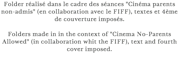 Folder réalisé dans le cadre des séances "Cinéma parents non-admis" (en collaboration avec le FIFF), textes et 4ème de couverture imposés. Folders made in in the context of "Cinema No-Parents Allowed" (in collaboration whit the FIFF), text and fourth cover imposed. 