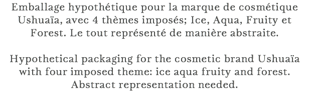 Emballage hypothétique pour la marque de cosmétique Ushuaïa, avec 4 thèmes imposés; Ice, Aqua, Fruity et Forest. Le tout représenté de manière abstraite. Hypothetical packaging for the cosmetic brand Ushuaïa with four imposed theme: ice aqua fruity and forest. Abstract representation needed.